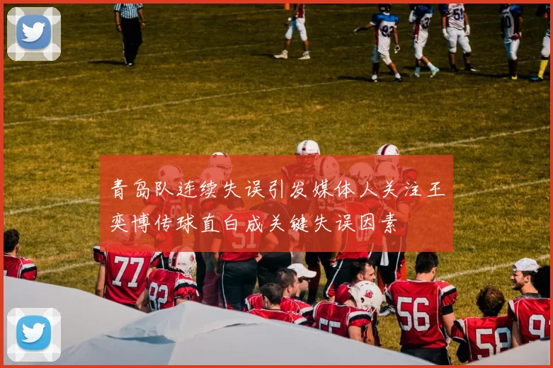 青岛队连续失误引发媒体人关注王奕博传球直白成关键失误因素