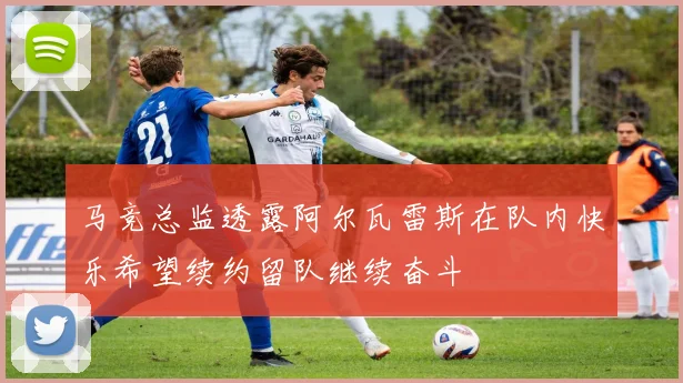 马竞总监透露阿尔瓦雷斯在队内快乐希望续约留队继续奋斗