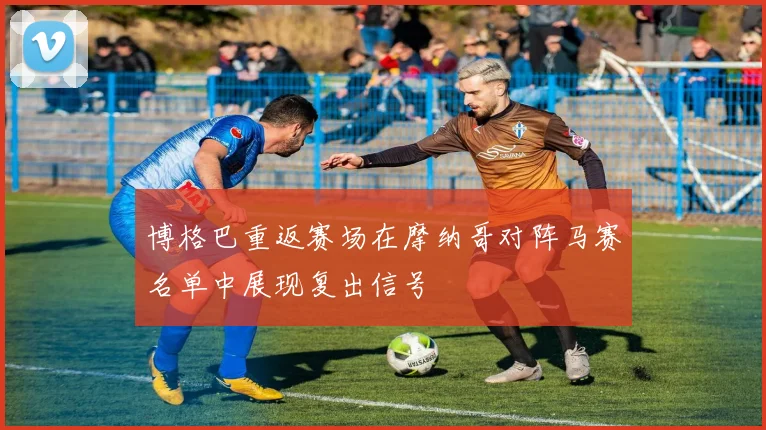 博格巴重返赛场在摩纳哥对阵马赛名单中展现复出信号