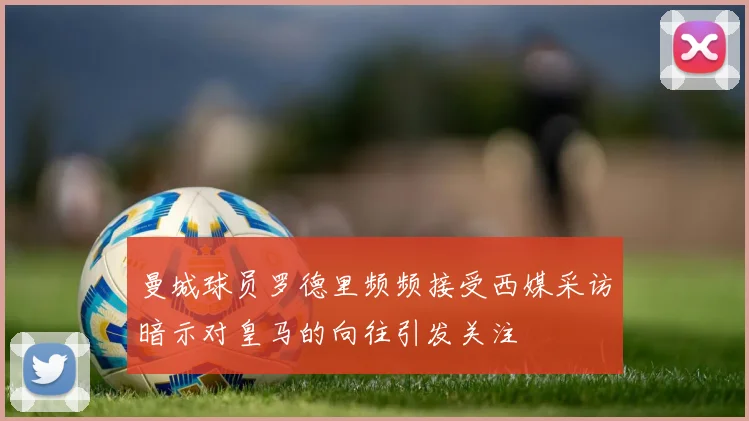 曼城球员罗德里频频接受西媒采访暗示对皇马的向往引发关注