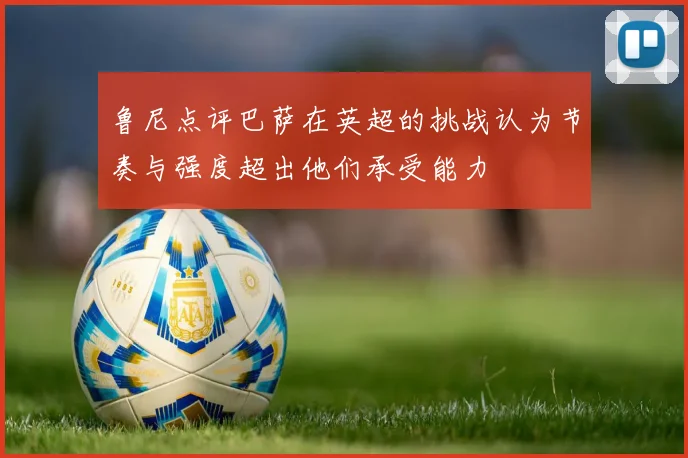 鲁尼点评巴萨在英超的挑战认为节奏与强度超出他们承受能力