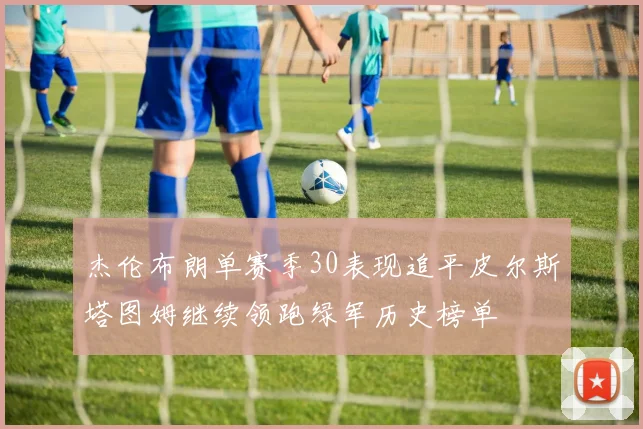 杰伦布朗单赛季30表现追平皮尔斯塔图姆继续领跑绿军历史榜单