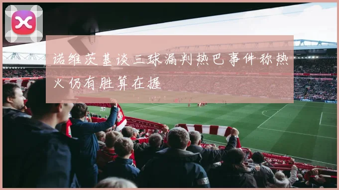 诺维茨基谈三球漏判热巴事件称热火仍有胜算在握