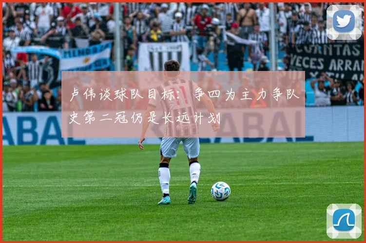 卢伟谈球队目标：争四为主力争队史第二冠仍是长远计划