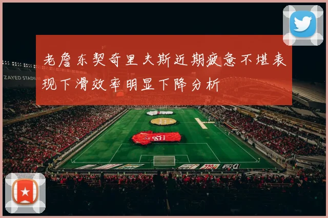 老詹东契奇里夫斯近期疲惫不堪表现下滑效率明显下降分析