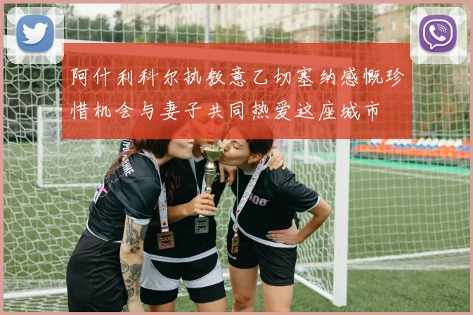 阿什利科尔执教意乙切塞纳感慨珍惜机会与妻子共同热爱这座城市