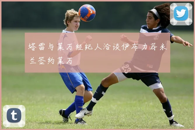 塔雷与莱万经纪人洽谈伊布力荐米兰签约莱万