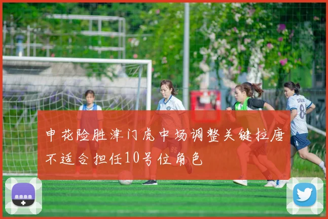 申花险胜津门虎中场调整关键拉唐不适合担任10号位角色