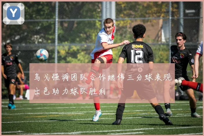 乌戈强调团队合作继伟三分球表现出色助力球队胜利