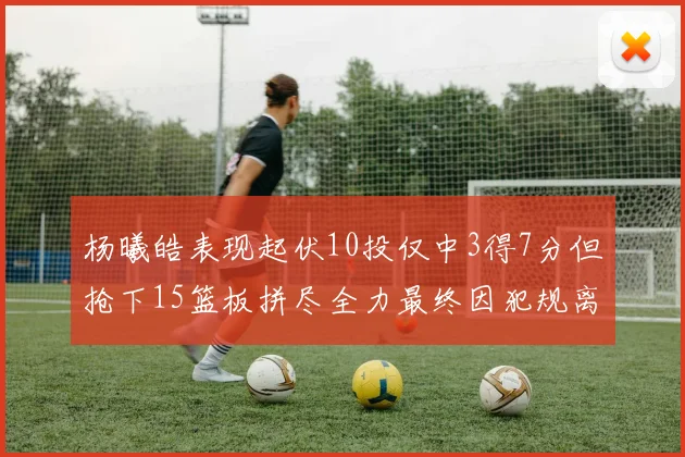杨曦皓表现起伏10投仅中3得7分但抢下15篮板拼尽全力最终因犯规离场