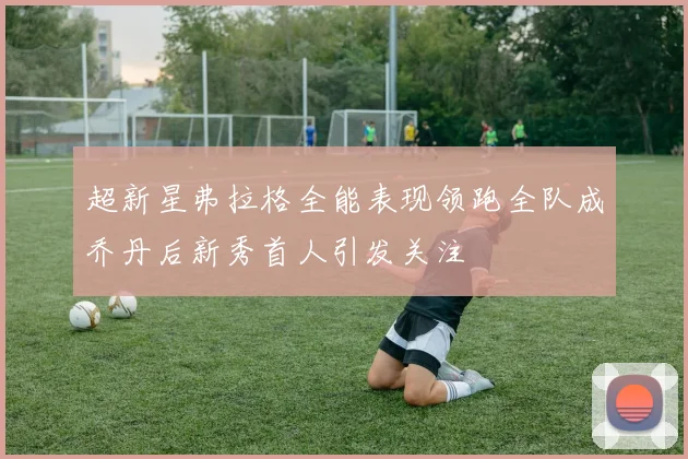 超新星弗拉格全能表现领跑全队成乔丹后新秀首人引发关注