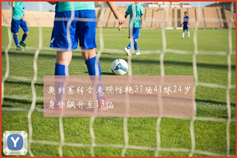 奥利塞转会表现惊艳37场41球24岁身价飙升至13亿